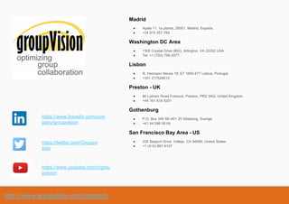 http://www.groupvision.com/contact/
Madrid
● Ayala 11, 1a planta, 28001. Madrid, España.
● +34 915 357 764
Washington DC Area
● 1300 Crystal Drive (802), Arlington, VA 22202 USA
● Tel. +1 (703) 795-3077
Lisbon
● R. Hermano Neves 18, E7 1600-477 Lisboa, Portugal.
● +351 217529012
Preston - UK
● 80 Lytham Road Fulwood, Preston, PR2 3AQ, United Kingdom
● +44 161 818 9201
Gothenburg
● P.O. Box 346 SE-401 25 Göteborg, Sverige
● +41 44 586 08 64
San Francisco Bay Area - US
● 335 Seaport Drive, Vallejo, CA 94590, United States
● +1 (415) 867-9157
https://www.linkedin.com/com
pany/groupvision
https://twitter.com/Groupvi
sion
https://www.youtube.com/c/grou
pvision
 