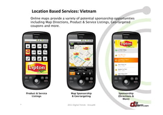Location Based Services: Vietnam
       Online maps provide a variety of potential sponsorship opportunities
       including Map Directions, Product & Service Listings, Geo-targeted
       coupons and more.




    Product & Service             Map Sponsorship               Sponsorship
        Listings                  & Geo-targeting               (Directions &
                                                                    More)

*                              2011 Digital Trends - GroupM                     22
 