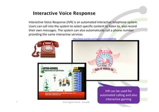 Interactive Voice Response
    Interactive Voice Response (IVR) is an automated interactive telephone system.
    Users can call into the system to select specific content to listen to, also record
    their own messages. The system can also automatically call a phone number
    providing the same interactive services.
                                       http://www.youtube.com/watch?v=rGjmPqhMVdo




                                                                    IVR can be used for
                                                                 automated calling and also
                                                                     interactive gaming
*                            2011 Digital Trends - GroupM                               23
 