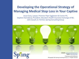 Proprietary and Confidential
©Copyright 2015 Spring Consulting Group, LLC. All rights reserved
LinkedIn: spring-consulting-group-llc
Twitter: @SpringsInsight
Developing the Operational Strategy of
Managing Medical Stop Loss in Your Captive
Jesse Crary, Lawyer, Primmer Piper Eggleston & Cramer PC;
Stephen Hannabury, President, Educators Health Insurance Exchange of NE;
John Cassell, Sr. Partner, Spring Consulting Group
 