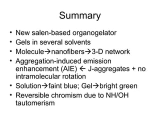 Summary
• New salen-based organogelator
• Gels in several solvents
• Moleculenanofibers3-D network
• Aggregation-induced emission
enhancement (AIE)  J-aggregates + no
intramolecular rotation
• Solutionfaint blue; Gelbright green
• Reversible chromism due to NH/OH
tautomerism
 