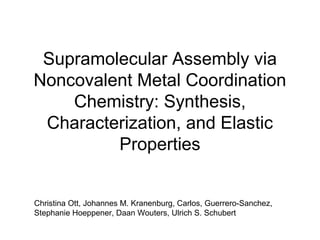 Supramolecular Assembly via
Noncovalent Metal Coordination
Chemistry: Synthesis,
Characterization, and Elastic
Properties
Christina Ott, Johannes M. Kranenburg, Carlos, Guerrero-Sanchez,
Stephanie Hoeppener, Daan Wouters, Ulrich S. Schubert
 