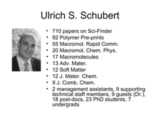Ulrich S. Schubert
• 710 papers on Sci-Finder
• 92 Polymer Pre-prints
• 55 Macromol. Rapid Comm.
• 20 Macromol. Chem. Phys.
• 17 Macromolecules
• 13 Adv. Mater.
• 12 Soft Matter
• 12 J. Mater. Chem.
• 9 J. Comb. Chem.
• 2 management assistants, 9 supporting
technical staff members, 9 guests (Dr.),
18 post-docs, 23 PhD students, 7
undergrads
 