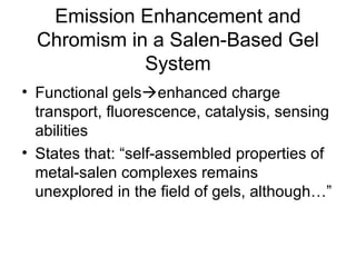 Emission Enhancement and
Chromism in a Salen-Based Gel
System
• Functional gelsenhanced charge
transport, fluorescence, catalysis, sensing
abilities
• States that: “self-assembled properties of
metal-salen complexes remains
unexplored in the field of gels, although…”
 