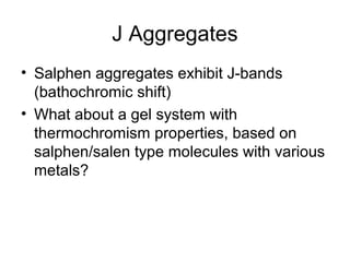 J Aggregates
• Salphen aggregates exhibit J-bands
(bathochromic shift)
• What about a gel system with
thermochromism properties, based on
salphen/salen type molecules with various
metals?
 
