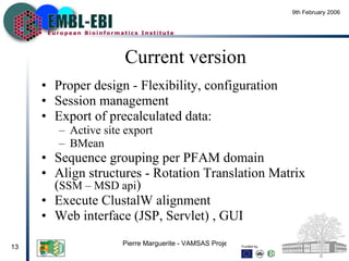 Current version Proper  design - Flexibility, configuration Session management Export of  precalculated data: Active site export BMean  Sequence  grouping per PFAM domain Align structures - Rotation Translation Matrix ( SSM – MSD api ) Execute ClustalW alignment  Web interface (JSP, Servlet) , GUI 