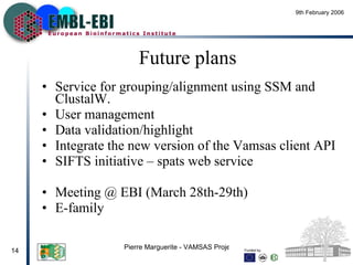 Future plans Service for grouping/alignment using SSM and ClustalW. User management Data validation/highlight Integrate the new version of the Vamsas client API SIFTS initiative – spats web service  Meeting @ EBI (March 28th-29th) E-family 