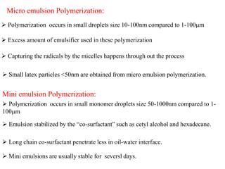 Micro emulsion Polymerization:
 Polymerization occurs in small droplets size 10-100nm compared to 1-100m
 Excess amount of emulsifier used in these polymerization
 Capturing the radicals by the micelles happens through out the process
 Small latex particles <50nm are obtained from micro emulsion polymerization.
Mini emulsion Polymerization:
 Polymerization occurs in small monomer droplets size 50-1000nm compared to 1-
100m
 Emulsion stabilized by the “co-surfactant” such as cetyl alcohol and hexadecane.
 Long chain co-surfactant penetrate less in oil-water interface.
 Mini emulsions are usually stable for seversl days.
 