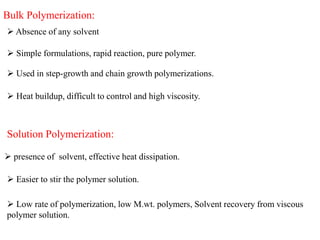 Bulk Polymerization:
 Absence of any solvent
 Simple formulations, rapid reaction, pure polymer.
 Used in step-growth and chain growth polymerizations.
 Heat buildup, difficult to control and high viscosity.
Solution Polymerization:
 presence of solvent, effective heat dissipation.
 Easier to stir the polymer solution.
 Low rate of polymerization, low M.wt. polymers, Solvent recovery from viscous
polymer solution.
 
