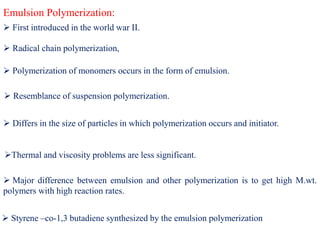 Emulsion Polymerization:
 Radical chain polymerization,
 Polymerization of monomers occurs in the form of emulsion.
 Resemblance of suspension polymerization.
 Differs in the size of particles in which polymerization occurs and initiator.
 First introduced in the world war II.
Thermal and viscosity problems are less significant.
 Major difference between emulsion and other polymerization is to get high M.wt.
polymers with high reaction rates.
 Styrene –co-1,3 butadiene synthesized by the emulsion polymerization
 