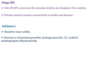 Stage-III:
 After 40-60% conversion the monomer droplets are disappears from solution.
 Polymer particles remains constant both in number and diameter.
Initiators:
 Potasium or Ammonium persulfate, hydrogen peroxide, 2,2’-azobis(2-
amidinopropane) dihydrochloride.
 Should be water soluble.
 