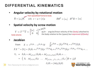 Terry Taewoong Um (terry.t.um@gmail.com)
14
DIFFERENTIAL KINEMATICS
• Angular velocity by rotational motion
from space(fixed frame) to body
c.f.)
body velocity
𝝎/𝒗 : angular/linear velocity of the {body} attached to
the body relative to the {space} but expressed @{body}
• Spatial velocity by screw motion
• Jacobian
From
𝜃 = 𝐽𝑠 𝜃
 