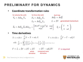 Terry Taewoong Um (terry.t.um@gmail.com)
15
PRELIMINARY FOR DYNAMICS
• Coordinate transformation rules
for velocity-like se(3) for force-like se(3)
generalized momentum
dual map
c
• Time derivatives
: :
c.f.)
whole
derivative
component-wise
derivative
𝑉 is required
 