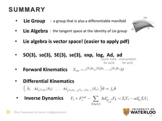 Terry Taewoong Um (terry.t.um@gmail.com)
19
SUMMARY
• Lie Group : a group that is also a differentiable manifold
• Lie Algebra : the tangent space at the identity of Lie group
• SO(3), so(3), SE(3), se(3), exp, log, Ad, ad
coord. trans.
for se(3)
cross product
for se(3)
• Forward Kinematics
• Lie algebra is vector space! (easier to apply pdf)
• Inverse Dynamics
• Differential Kinematics
𝜃 = 𝐽𝑠 𝜃
 