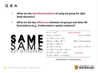 Terry Taewoong Um (terry.t.um@gmail.com)
20
Q & A
• What are the benefits/drawbacks of using Lie group for rigid
body dynamics?
• What are the key differences between Lie groups and other 6D
formulations (e.g., Featherstone's spatial notation)?
[Featherstone's cross operation]
skew-symmetric
Lie bracket
 