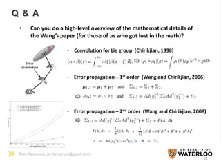 Terry Taewoong Um (terry.t.um@gmail.com)
22
Q & A
• Can you do a high-level overview of the mathematical details of
the Wang’s paper (for those of us who got lost in the math)?
? - Convolution for Lie group (Chirikjian, 1998)
- Error propagation – 1st order (Wang and Chirikjian, 2006)
- Error propagation – 2nd order (Wang and Chirikjian, 2008)
 