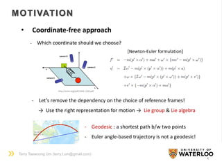 Terry Taewoong Um (terry.t.um@gmail.com)
MOTIVATION
4
• Coordinate-free approach
http://arxiv.org/pdf/1404.1100.pdf
- Which coordinate should we choose?
- Let’s remove the dependency on the choice of reference frames!
→ Use the right representation for motion → Lie group & Lie algebra
[Newton-Euler formulation]
- Geodesic : a shortest path b/w two points
- Euler angle-based trajectory is not a geodesic!
 
