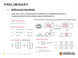 Terry Taewoong Um (terry.t.um@gmail.com)
PRELIMINARY
5
• Differential Manifolds
Implicit representation
Explicit representation
Local
coordinate
n-dim manifold is a set that locally resembles n-dim Euclidean space
- Each point of an n-dimensional manifold has a neighbourhood that is
homeomorphic to the Euclidean space of dimension n.
Local coordinate : vector space! Riemannian metric
Minimal geodesics
distortion
 