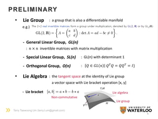 Terry Taewoong Um (terry.t.um@gmail.com)
6
- General Linear Group, GL(n)
: 𝑛 × 𝑛 invertible matrices with matrix multiplication
PRELIMINARY
- Special Linear Group, SL(n) : GL(n) with determinant 1
- Orthogonal Group, O(n) : 𝑄 ∈ 𝐺𝐿 𝑛 𝑄 𝑇
𝑄 = 𝑄𝑄 𝑇
= 𝐼}
• Lie Group : a group that is also a differentiable manifold
e.g.)
• Lie Algebra : the tangent space at the identity of Lie group
a vector space with Lie bracket operation [x, y]
- Lie bracket
Non-commutative
Lie group
Lie algebra
 