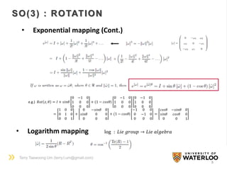 Terry Taewoong Um (terry.t.um@gmail.com)
8
SO(3) : ROTATION
• Exponential mapping (Cont.)
e.g.) 𝑅𝑜𝑡 𝑧, 𝜃 = 𝐼 + 𝑠𝑖𝑛𝜃
0 −1 0
1 0 0
0 0 0
+ (1 − 𝑐𝑜𝑠𝜃)
0 −1 0
1 0 0
0 0 0
0 −1 0
1 0 0
0 0 0
=
1 0 0
0 1 0
0 0 1
+
0 −𝑠𝑖𝑛𝜃 0
𝑠𝑖𝑛𝜃 0 0
0 0 0
+ (1 − 𝑐𝑜𝑠𝜃)
−1 0 0
0 −1 0
0 0 0
=
𝑐𝑜𝑠𝜃 −𝑠𝑖𝑛𝜃 0
𝑠𝑖𝑛𝜃 𝑐𝑜𝑠𝜃 0
0 0 1
• Logarithm mapping log : 𝐿𝑖𝑒 𝑔𝑟𝑜𝑢𝑝 → 𝐿𝑖𝑒 𝑎𝑙𝑔𝑒𝑏𝑟𝑎
 