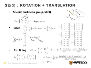 Terry Taewoong Um (terry.t.um@gmail.com)
9
SE(3) : ROTATION + TRANSLATION
• Special Euclidean group, SE(3)
𝑋 𝑎𝑏 𝑣 𝑏 = 𝑣 𝑎
• Exp & Log
• se(3)
𝑣
{𝑏}
{𝑎}
 