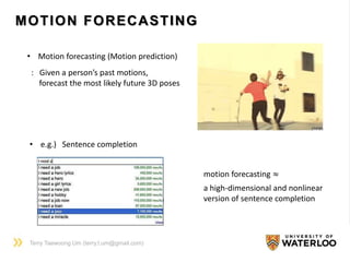 MOTION FORECASTING
• Motion forecasting (Motion prediction)
: Given a person’s past motions,
forecast the most likely future 3D poses
Terry Taewoong Um (terry.t.um@gmail.com)
• e.g.) Sentence completion
motion forecasting ≈
a high-dimensional and nonlinear
version of sentence completion
 