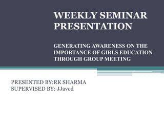 WEEKLY SEMINAR
PRESENTATION
GENERATING AWARENESS ON THE
IMPORTANCE OF GIRLS EDUCATION
THROUGH GROUP MEETING
PRESENTED BY:RK SHARMA
SUPERVISED BY: JJaved
 