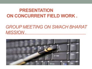 PRESENTATION
ON CONCURRENT FIELD WORK .
GROUP MEETING ON SWACH BHARAT
MISSION .
 