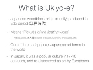 What is Ukiyo-e?
- Japanese woodblock prints (mostly) produced in
Edo period (江戸時代)
- Means “Pictures of the floating world”
- Kabuki actors, 美人画 (pictures of beautiful women), landscapes, etc.
- One of the most popular Japanese art forms in
the world
- In Japan, it was a popular culture in17-18
centuries, and re-discovered as art by Europeans
 