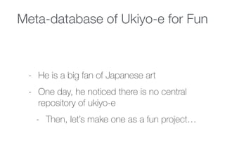 Meta-database of Ukiyo-e for Fun
- He is a big fan of Japanese art
- One day, he noticed there is no central
repository of ukiyo-e
- Then, let’s make one as a fun project…
 