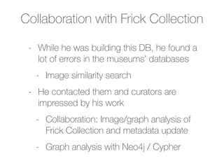 Collaboration with Frick Collection
- While he was building this DB, he found a
lot of errors in the museums’ databases
- Image similarity search
- He contacted them and curators are
impressed by his work
- Collaboration: Image/graph analysis of
Frick Collection and metadata update
- Graph analysis with Neo4j / Cypher
 