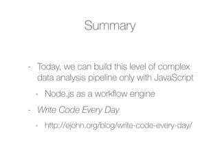 Summary
- Today, we can build this level of complex
data analysis pipeline only with JavaScript
- Node.js as a workﬂow engine
- Write Code Every Day
- http://ejohn.org/blog/write-code-every-day/
 