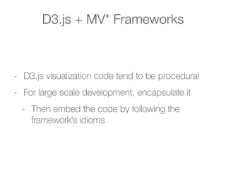 D3.js + MV* Frameworks
- D3.js visualization code tend to be procedural
- For large scale development, encapsulate it
- Then embed the code by following the
framework’s idioms
 