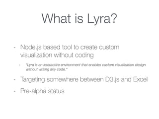 What is Lyra?
- Node.js based tool to create custom
visualization without coding
- “Lyra is an interactive environment that enables custom visualization design
without writing any code.“
- Targeting somewhere between D3.js and Excel
- Pre-alpha status
 