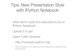 Tips: New Presentation Style
with IPython Notebook
- Write demo code and descriptions as an
IPython Notebook
- Upload it to gist
- Open it with nbviewer
- http://nbviewer.ipython.org/
- Also, the audience can directly clone the repository and play with their
local machine
 