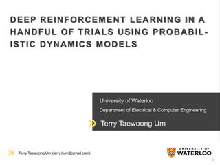 Terry Taewoong Um (terry.t.um@gmail.com)
University of Waterloo
Department of Electrical & Computer Engineering
Terry Taewoong Um
DEEP REINFORCEMENT LEARNING IN A
HANDFUL OF TRIALS USING PROBABIL-
ISTIC DYNAMICS MODELS
1
 