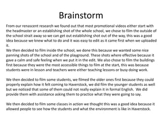 Brainstorm
From our renascent research we found out that most promotional videos either start with
the headmaster or an establishing shot of the whole school, we chose to film the outside of
the school strait away so we can get out establishing shot out of the way, this was a good
idea because we knew what to do and it was easy to edit as it came first when we uploaded
it.
We then decided to film inside the school, we done this because we wanted some nice
panning shots of the school and of the playground. These shots where effective because it
gave a calm and safe feeling when we put it in the edit. We also chose to film the buildings
first because they were the most accessible things to film at the start, this was because
students were in lesson and teachers were either teaching lessons or busy doing work.
We then decided to film some students, we filmed the older ones first because they could
properly explain how it felt coming to Haverstock, we did film the younger students as well
but we noticed that some of them could not really explain it in formal English. We did
provide them with assistance asking them to practice what they were going to say.
We then decided to film some classes in action we thought this was a good idea because it
allowed people to see how the students and what the environment is like in Haverstock.
 