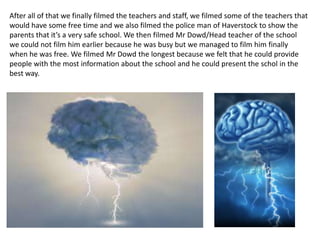 After all of that we finally filmed the teachers and staff, we filmed some of the teachers that
would have some free time and we also filmed the police man of Haverstock to show the
parents that it’s a very safe school. We then filmed Mr Dowd/Head teacher of the school
we could not film him earlier because he was busy but we managed to film him finally
when he was free. We filmed Mr Dowd the longest because we felt that he could provide
people with the most information about the school and he could present the schol in the
best way.
 