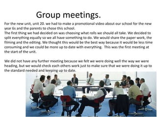 Group meetings.
For the new unit, unit 20. we had to make a promotional video about our school for the new
year 6s and the parents to chose this school.
The first thing we had decided on was choosing what rolls we should all take. We decided to
split everything equally so we all have something to do. We would share the paper work, the
filming and the editing. We thought this would be the best way because it would be less time
consuming and we could be more up to date with everything. This was the first meeting at
the start of the unit.
We did not have any further meeting because we felt we were doing well the way we were
heading, but we would check each others work just to make sure that we were doing it up to
the standard needed and keeping up to date.
 