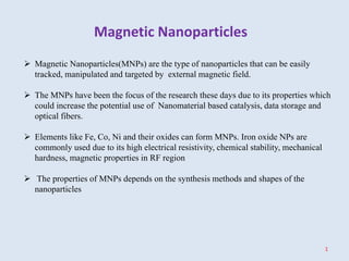 Magnetic Nanoparticles
1
 Magnetic Nanoparticles(MNPs) are the type of nanoparticles that can be easily
tracked, manipulated and targeted by external magnetic field.
 The MNPs have been the focus of the research these days due to its properties which
could increase the potential use of Nanomaterial based catalysis, data storage and
optical fibers.
 Elements like Fe, Co, Ni and their oxides can form MNPs. Iron oxide NPs are
commonly used due to its high electrical resistivity, chemical stability, mechanical
hardness, magnetic properties in RF region
 The properties of MNPs depends on the synthesis methods and shapes of the
nanoparticles
 