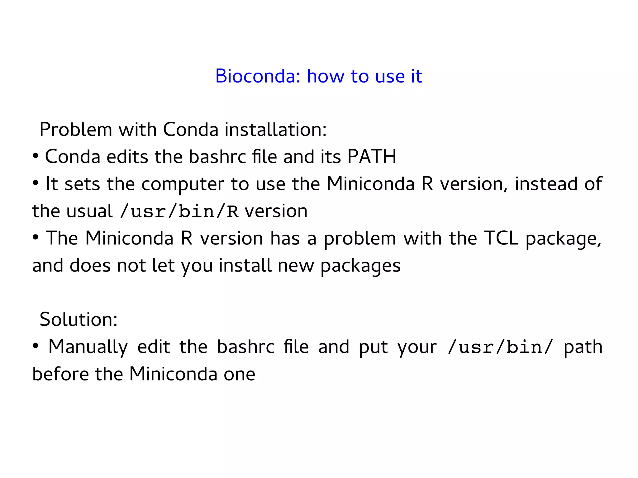 Problem with Conda installation:
●
Conda edits the bashrc file and its PATH
●
It sets the computer to use the Miniconda R version, instead of
the usual /usr/bin/R version
●
The Miniconda R version has a problem with the TCL package,
and does not let you install new packages
Solution:
●
Manually edit the bashrc file and put your /usr/bin/ path
before the Miniconda one
Bioconda: how to use it
 