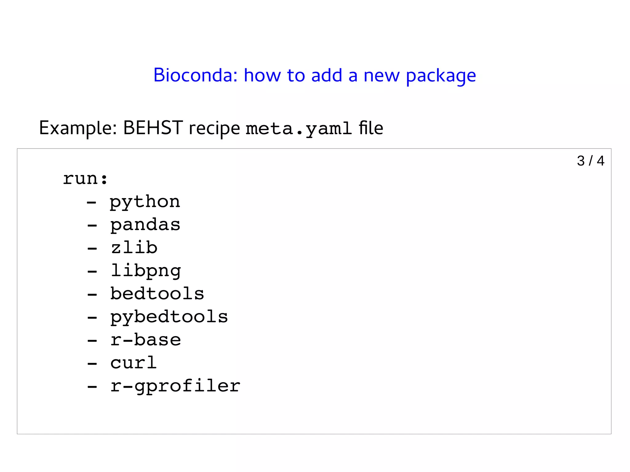 Example: BEHST recipe meta.yaml file
run:
- python
- pandas
- zlib
- libpng
- bedtools
- pybedtools
- r-base
- curl
- r-gprofiler
Bioconda: how to add a new package
3 / 4
 