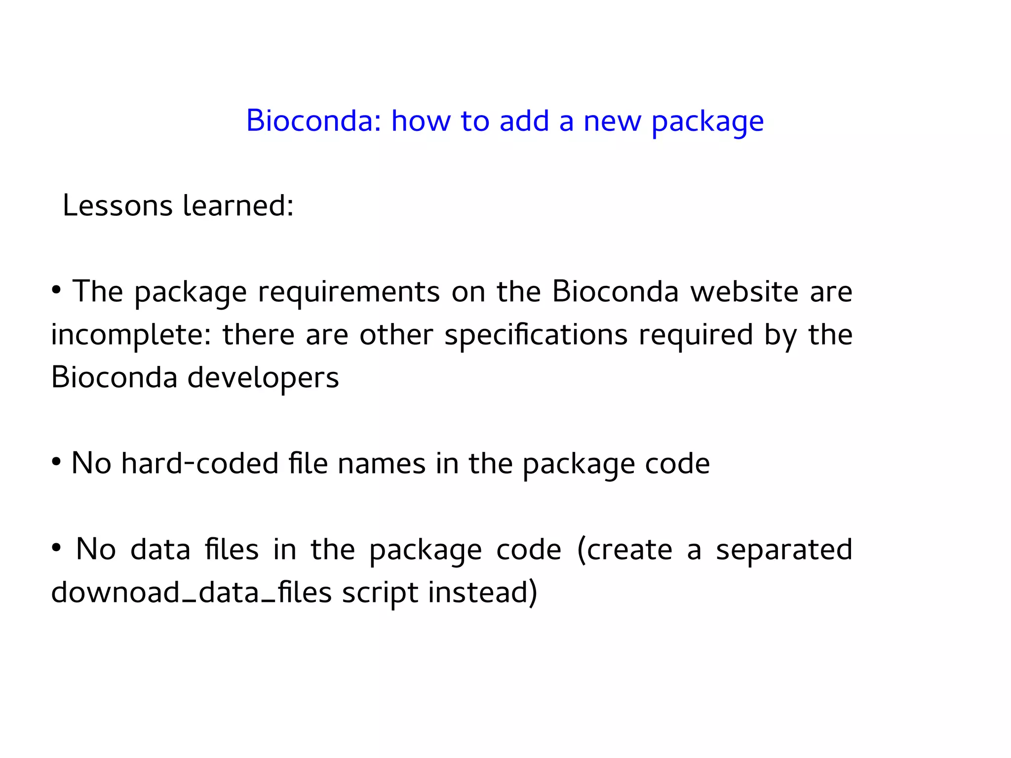Lessons learned:
●
The package requirements on the Bioconda website are
incomplete: there are other specifications required by the
Bioconda developers
●
No hard-coded file names in the package code
●
No data files in the package code (create a separated
downoad_data_files script instead)
Bioconda: how to add a new package
 