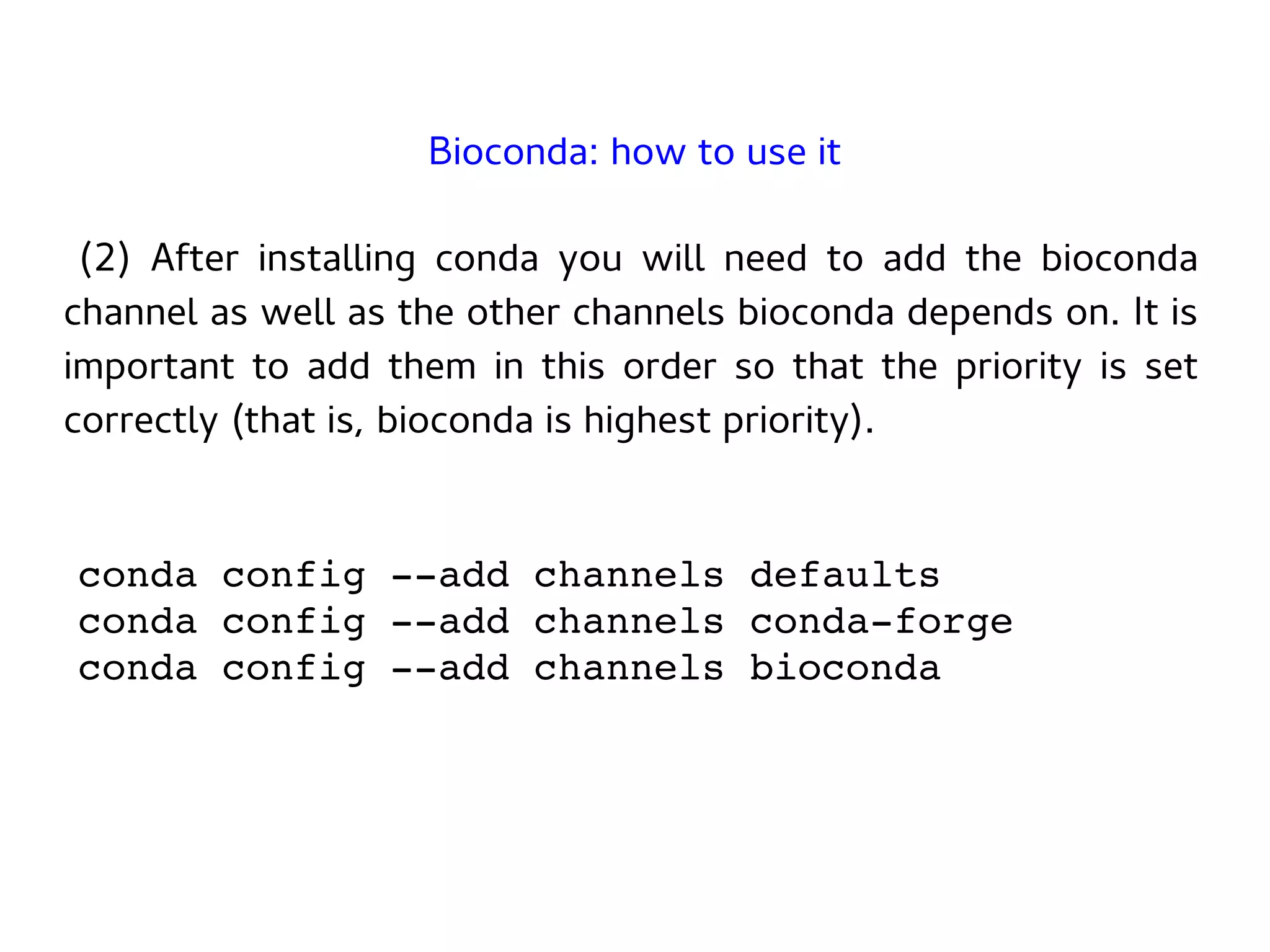 (2) After installing conda you will need to add the bioconda
channel as well as the other channels bioconda depends on. It is
important to add them in this order so that the priority is set
correctly (that is, bioconda is highest priority).
conda config --add channels defaults
conda config --add channels conda-forge
conda config --add channels bioconda
Bioconda: how to use it
 