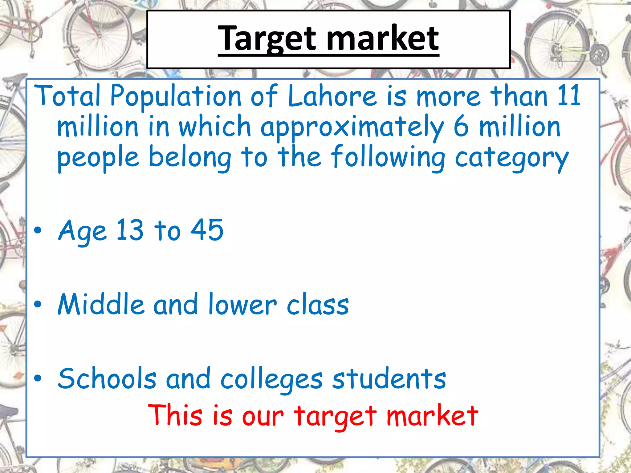 Target market
Total Population of Lahore is more than 11
million in which approximately 6 million
people belong to the following category
• Age 13 to 45
• Middle and lower class
• Schools and colleges students
This is our target market
 