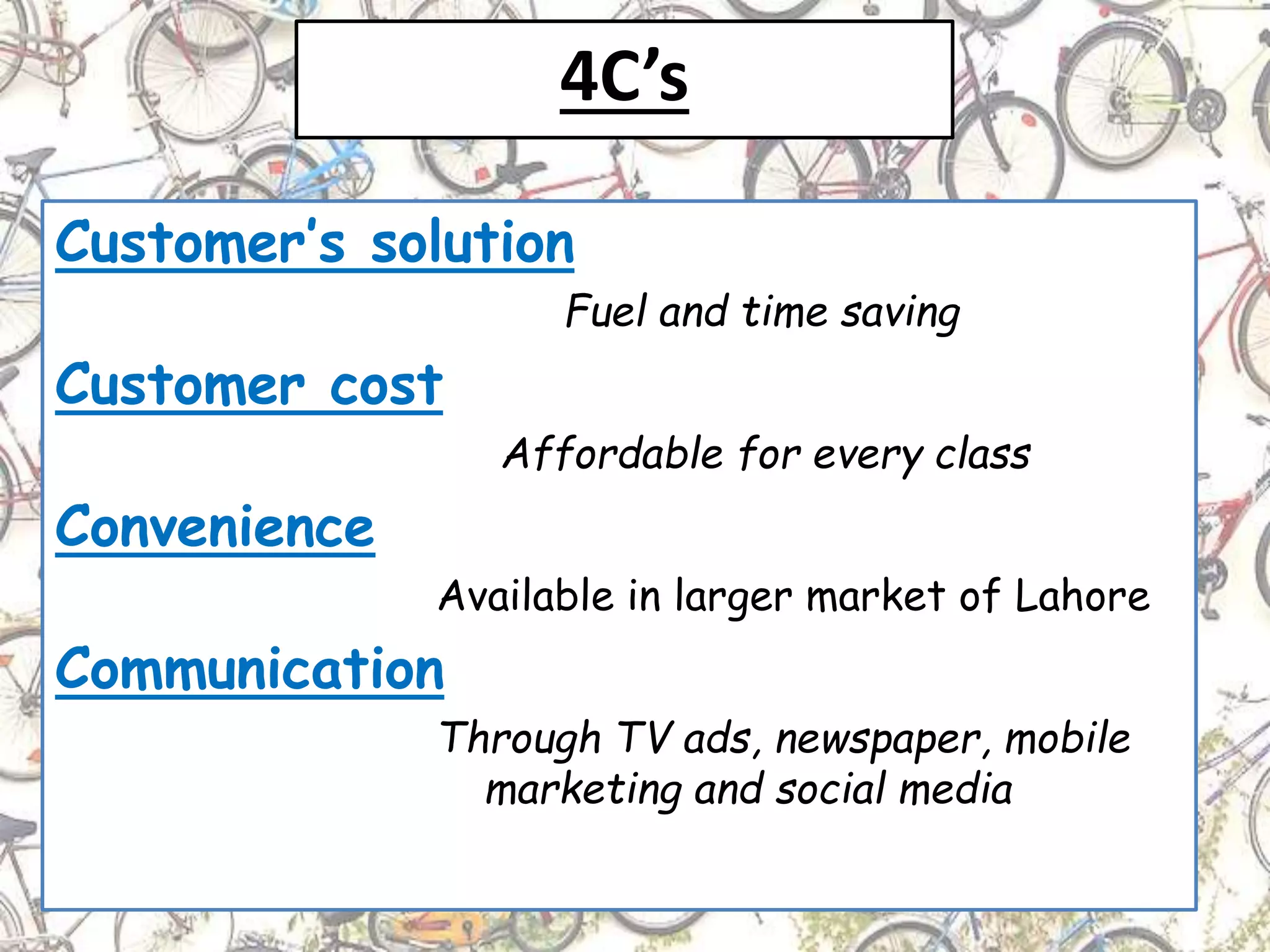 4C’s
Customer’s solution
Fuel and time saving
Customer cost
Affordable for every class
Convenience
Available in larger market of Lahore
Communication
Through TV ads, newspaper, mobile
marketing and social media
 