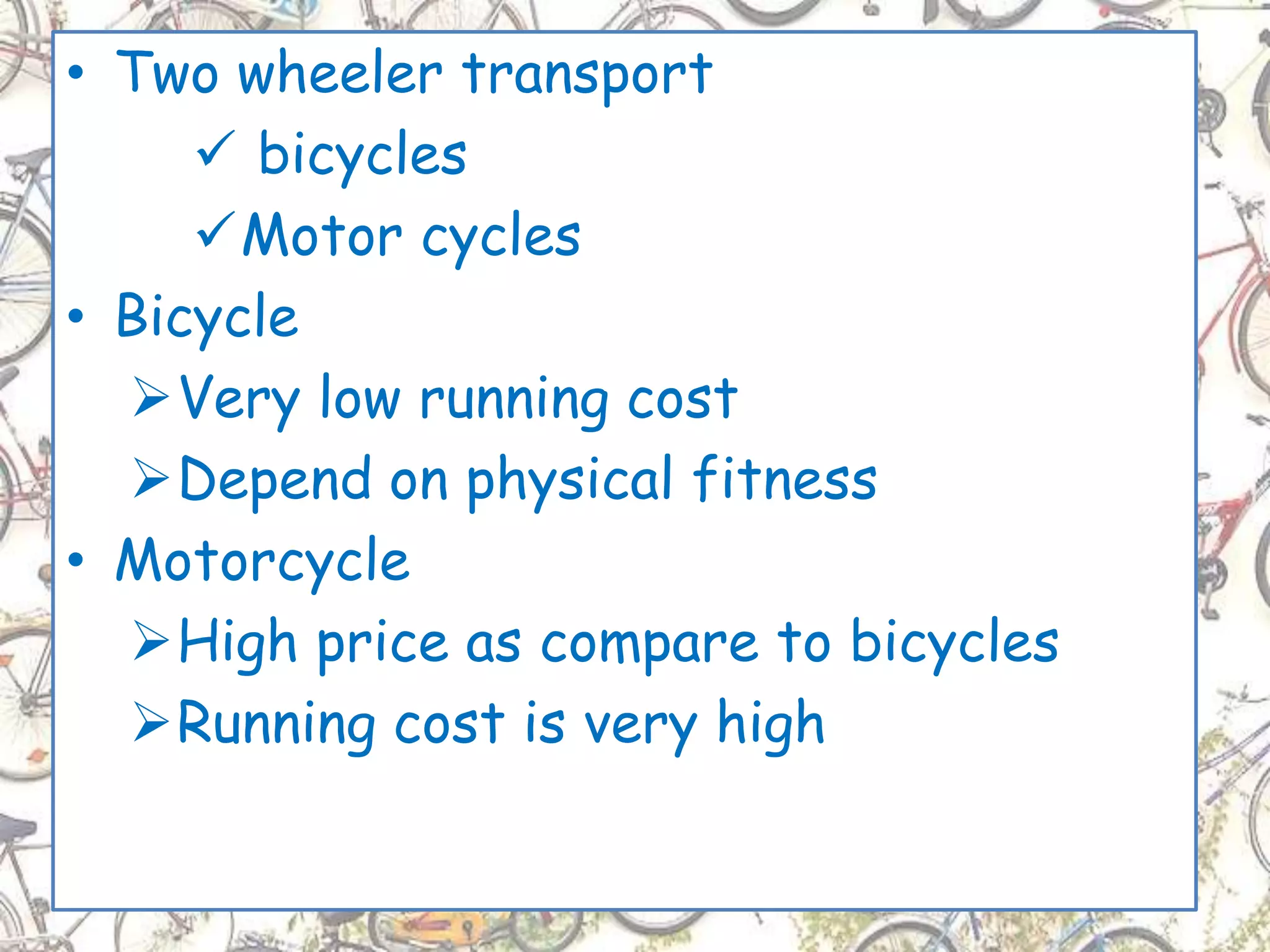 • Two wheeler transport
 bicycles
Motor cycles
• Bicycle
Very low running cost
Depend on physical fitness
• Motorcycle
High price as compare to bicycles
Running cost is very high
 