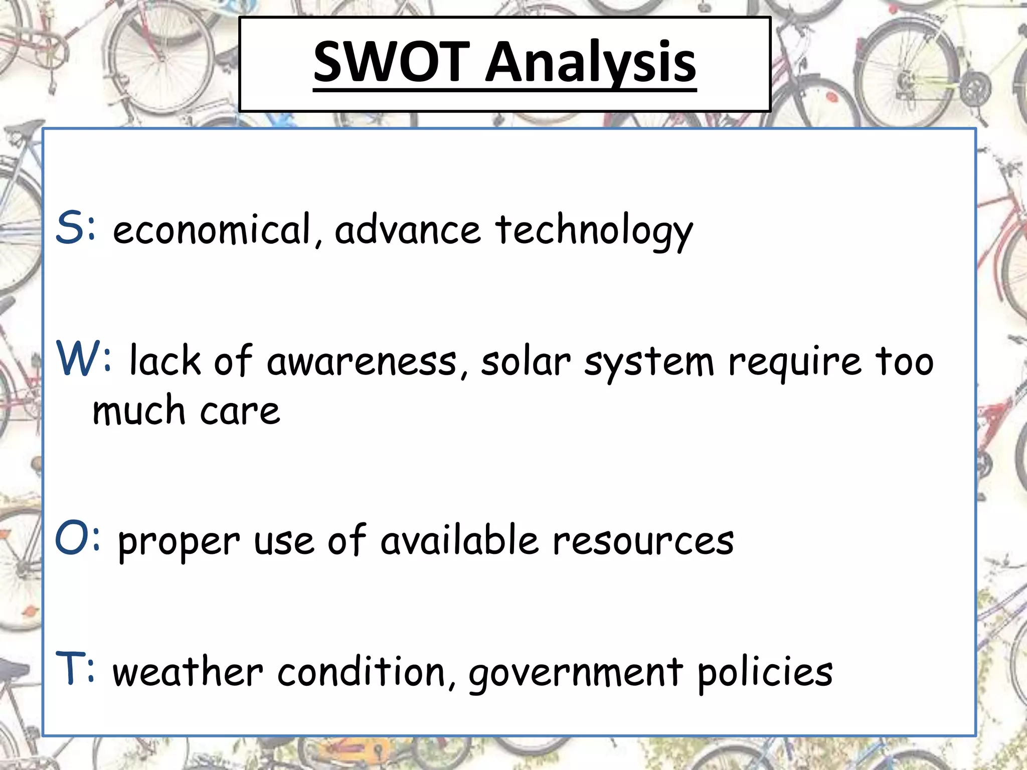 SWOT Analysis
S: economical, advance technology
W: lack of awareness, solar system require too
much care
O: proper use of available resources
T: weather condition, government policies
 