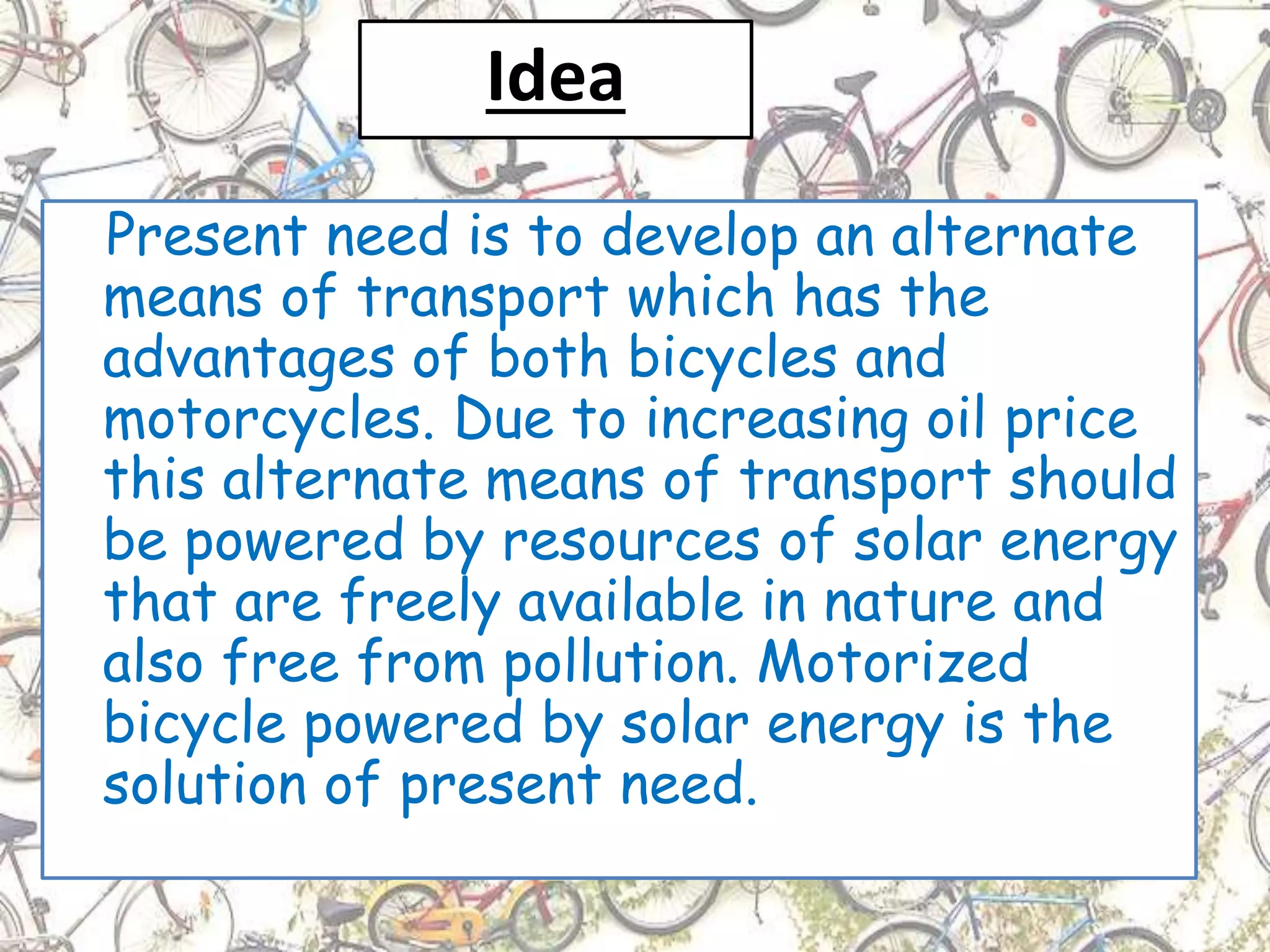 Idea
Present need is to develop an alternate
means of transport which has the
advantages of both bicycles and
motorcycles. Due to increasing oil price
this alternate means of transport should
be powered by resources of solar energy
that are freely available in nature and
also free from pollution. Motorized
bicycle powered by solar energy is the
solution of present need.
 