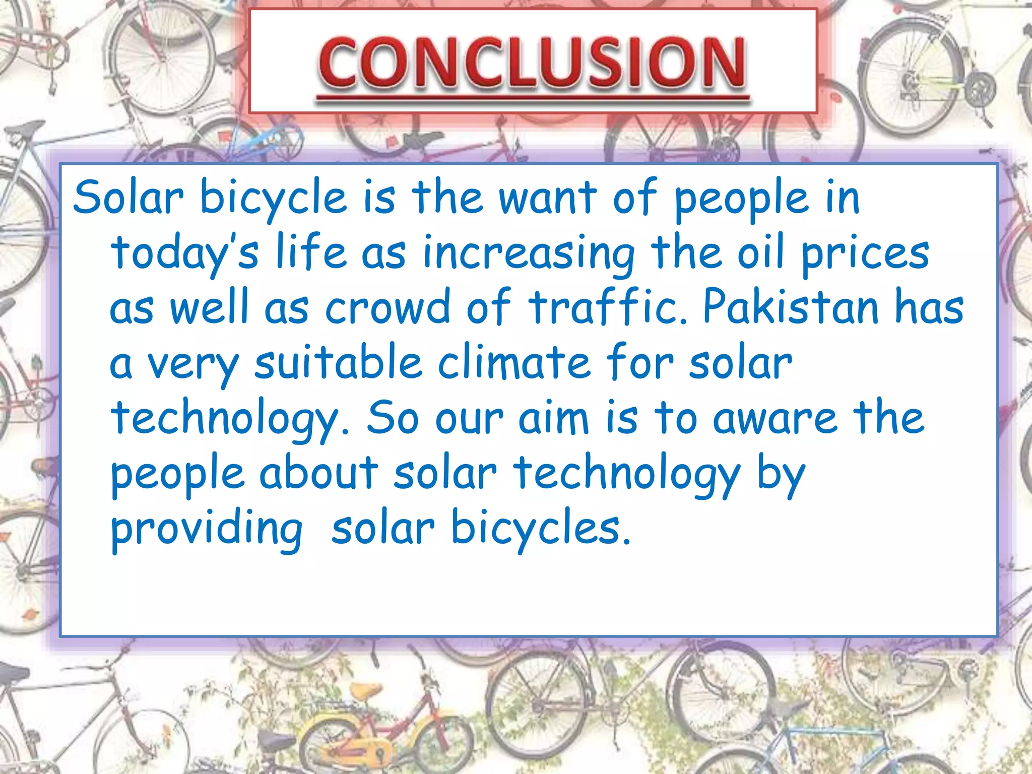 Solar bicycle is the want of people in
today’s life as increasing the oil prices
as well as crowd of traffic. Pakistan has
a very suitable climate for solar
technology. So our aim is to aware the
people about solar technology by
providing solar bicycles.
 